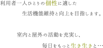 利用者一人ひとりの個性に適した生活機能維持と向上を目指します。室内と屋外の活動を充実し、毎日をもっと生き生きと…